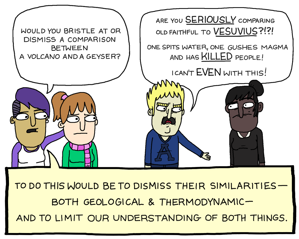 Would you bristle at or dismiss a comparison between a comparison between a volcano and a geyser? E.g. 'Are you SERIOUSLY comparing Old Faithful to VESUVIUS?!?! One spits water; one gushes magma and has KILLED people! I can't EVEN with this!' To do this would be to dismis their other similarities - both geological and thermodynamic - and to limit our understanding of both things.