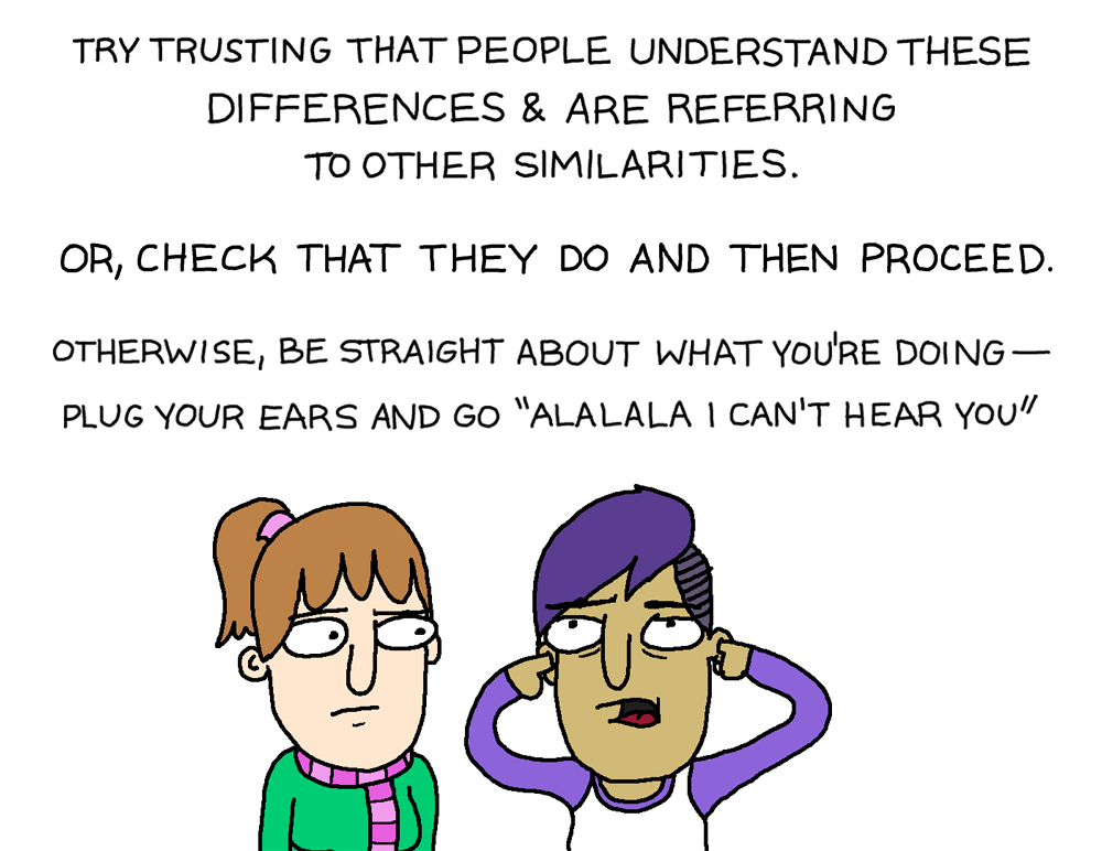 Try trusting that people understand these differences and are referring to other similarities. Or check that they do and then proceed.  Otherwise, be straight about what you're doing - plug your ears and go 'ALALALA I can't hear you'. 